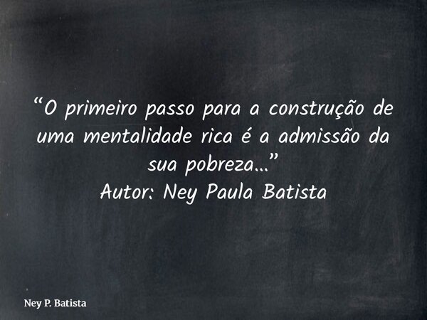 “O primeiro passo para a construção de uma mentalidade rica é a admissão da sua pobreza…” Autor: Ney Paula Batista... Frase de Ney P. Batista.