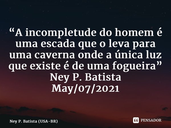 ⁠“A incompletude do homem é uma escada que o leva para uma caverna onde a única luz que existe é de uma fogueira” Ney P. Batista May/07/2021... Frase de Ney P. Batista (USA-BR).