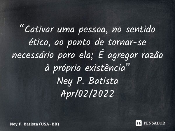 ⁠“Cativar uma pessoa, no sentido ético, ao ponto de tornar-se necessário para ela; É agregar razão à própria existência” Ney P. Batista Apr/02/2022... Frase de Ney P. Batista (USA-BR).