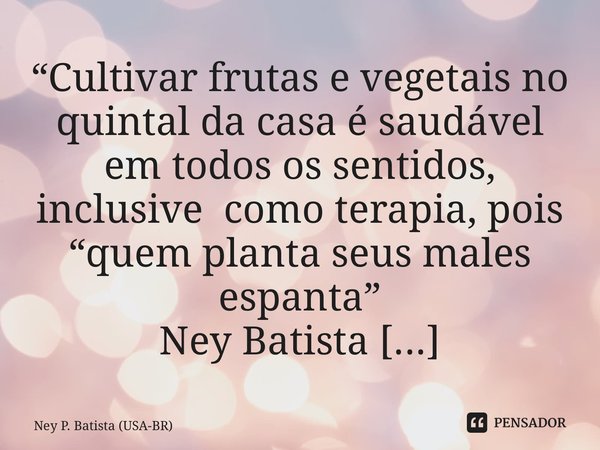 “Cultivar frutas e vegetais no quintal da casa é saudável em todos os sentidos, inclusive como terapia, pois “quem planta seus males espanta” Ney Batista Jun/19... Frase de Ney P. Batista (USA-BR).