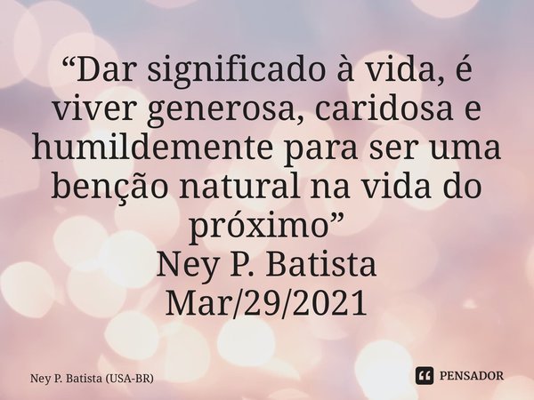 ⁠“Dar significado à vida, é viver generosa, caridosa e humildemente para ser uma benção natural na vida do próximo” Ney P. Batista Mar/29/2021... Frase de Ney P. Batista (USA-BR).