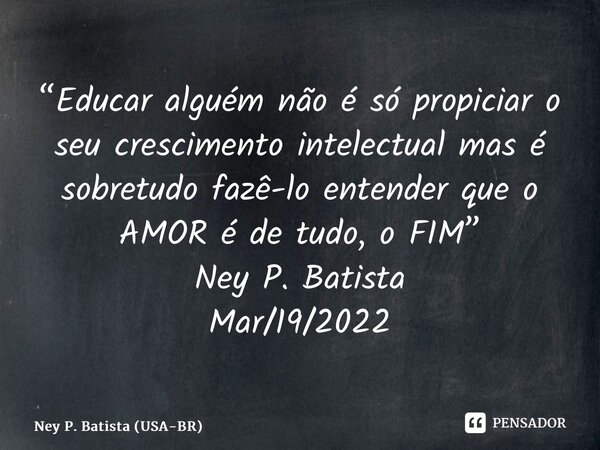 ⁠“Educar alguém não é só propiciar o seu crescimento intelectual mas é sobretudo fazê-lo entender que o AMOR é de tudo, o FIM” Ney P. Batista Mar/19/2022... Frase de Ney P. Batista (USA-BR).