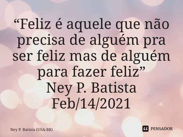 ⁠“Feliz é aquele que não precisa de alguém pra ser feliz mas de alguém para fazer feliz” Ney P. Batista Feb/14/2021... Frase de Ney P. Batista (USA-BR).