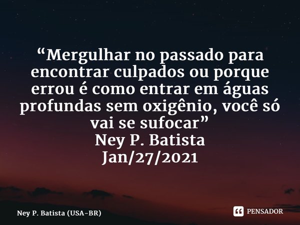 ⁠“Mergulhar no passado para encontrar culpados ou porque errou é como entrar em águas profundas sem oxigênio, você só vai se sufocar” Ney P. Batista Jan/27/2021... Frase de Ney P. Batista (USA-BR).