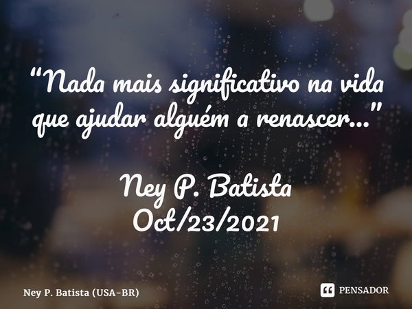 ⁠“Nada mais significativo na vida que ajudar alguém a renascer…” Ney P. Batista Oct/23/2021... Frase de Ney P. Batista (USA-BR).
