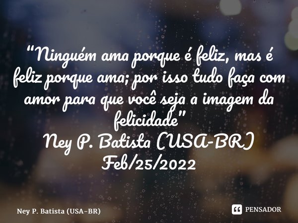 ⁠“Ninguém ama porque é feliz, mas é feliz porque ama; por isso tudo faça com amor para que você seja a imagem da felicidade” Ney P. Batista (USA-BR) Feb/25/2022... Frase de Ney P. Batista (USA-BR).