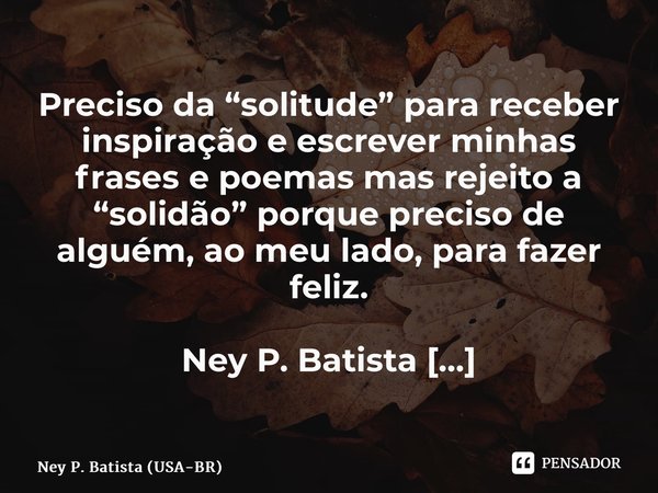 ⁠Preciso da “solitude” para receber inspiração e escrever minhas frases e poemas mas rejeito a “solidão” porque preciso de alguém, ao meu lado, para fazer feliz... Frase de Ney P. Batista (USA-BR).
