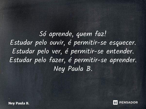 ⁠Só aprende, quem faz! Estudar pelo ouvir, é permitir-se esquecer. Estudar pelo ver, é permitir-se entender. Estudar pelo fazer, é permitir-se aprender. Ney Pau... Frase de Ney Paula B..