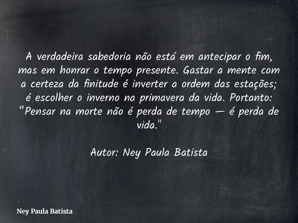 A verdadeira sabedoria não está em antecipar o fim, mas em honrar o tempo presente. Gastar a mente com a certeza da finitude é inverter a ordem das estações; é ... Frase de Ney Paula Batista.