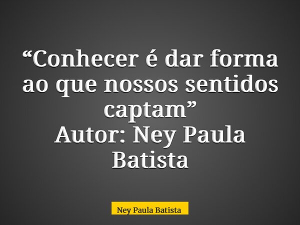 “Conhecer é dar forma ao que nossos sentidos captam” Autor: Ney Paula Batista... Frase de Ney Paula Batista.
