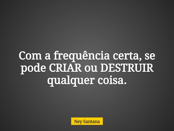 Com a frequência certa, se pode CRIAR ou DESTRUIR qualquer coisa.... Frase de Ney Santana.