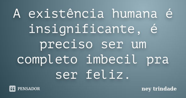 A existência humana é insignificante, é preciso ser um completo imbecil pra ser feliz.... Frase de ney trindade.