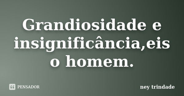 Grandiosidade e insignificância,eis o homem.... Frase de ney trindade.