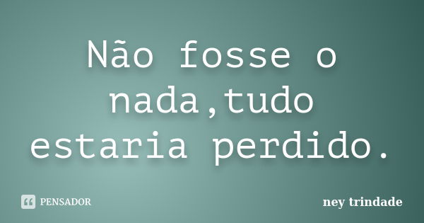 Não fosse o nada,tudo estaria perdido.... Frase de ney trindade.