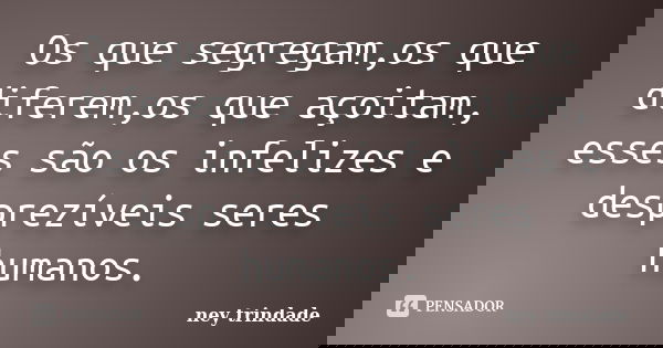 Os que segregam,os que diferem,os que açoitam, esses são os infelizes e desprezíveis seres humanos.... Frase de ney trindade.