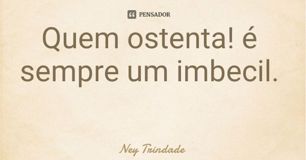 Quem ostenta! é sempre um imbecil.... Frase de Ney Trindade.