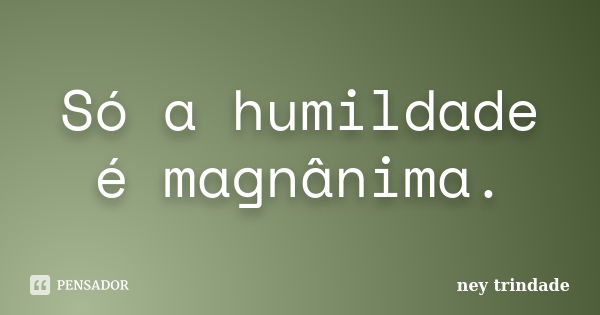 Só a humildade é magnânima.... Frase de ney trindade.