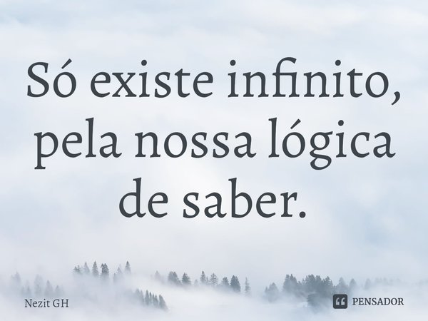 Só existe infinito, pela nossa lógica de saber.... Frase de Nezit GH.