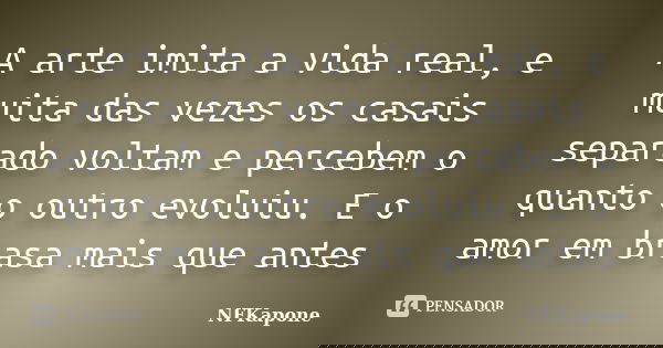 A arte imita a vida real, e muita das vezes os casais separado voltam e percebem o quanto o outro evoluiu. E o amor em brasa mais que antes... Frase de NFKapone.