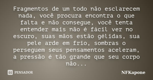 Fragmentos de um todo não esclarecem nada, você procura encontra o que falta e não consegue, você tenta entender mais não é fácil ver no escuro, suas mãos estão... Frase de NFKapone.