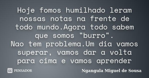 Hoje fomos humilhado leram nossas notas na frente de todo mundo.Agora todo sabem que somos "burro". Nao tem problema.Um dia vamos superar, vamos dar a... Frase de Ngangula Miguel de Sousa.