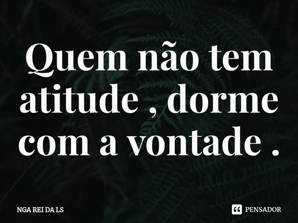 ⁠Quem não tem atitude , dorme com a vontade .... Frase de NGA REI DA LS.