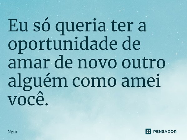 ⁠Eu só queria ter a oportunidade de amar de novo outro alguém como amei você.... Frase de Ngm.