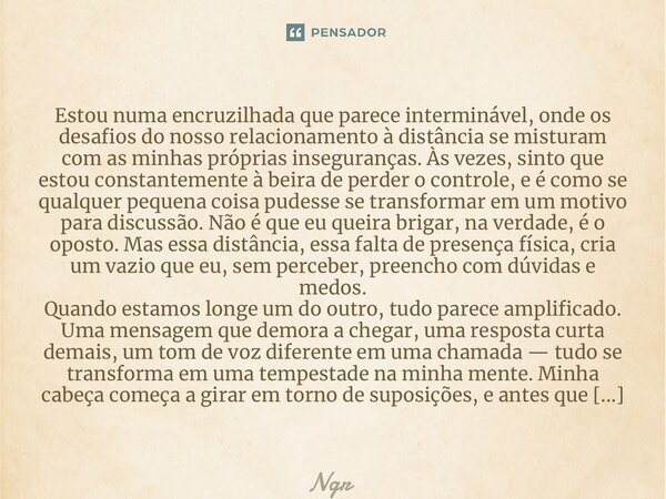 ⁠Estou numa encruzilhada que parece interminável, onde os desafios do nosso relacionamento à distância se misturam com as minhas próprias inseguranças. Às vezes... Frase de NGR.