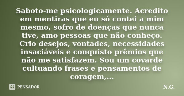 Saboto-me psicologicamente. Acredito em mentiras que eu só contei a mim mesmo, sofro de doenças que nunca tive, amo pessoas que não conheço. Crio desejos, vonta... Frase de N.G..