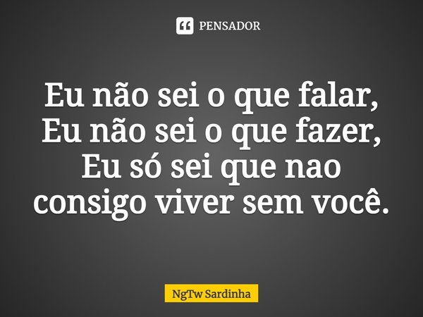 Eu não sei o que falar, Eu não sei o que fazer, Eu só sei que não consigo viver sem você.... Frase de NgTw Sardinha.