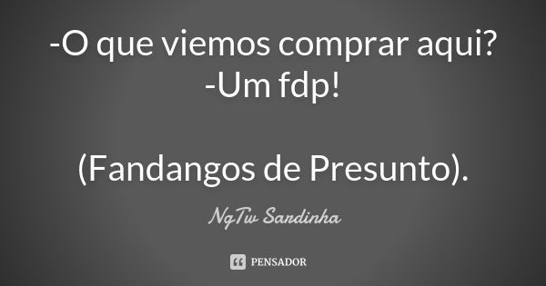 -O que viemos comprar aqui? -Um fdp! (Fandangos de Presunto).... Frase de NgTw Sardinha.