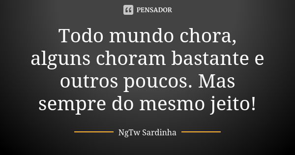 Todo mundo chora, alguns choram bastante e outros poucos. Mas sempre do mesmo jeito!... Frase de NgTw Sardinha.