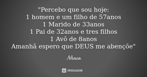 "Percebo que sou hoje: 1 homem e um filho de 57anos 1 Marido de 33anos 1 Pai de 32anos e tres filhos 1 Avô de 8anos Amanhã espero que DEUS me abençõe"... Frase de nhaca.