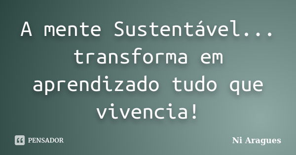 A mente Sustentável... transforma em aprendizado tudo que vivencia!... Frase de Ni Aragues.