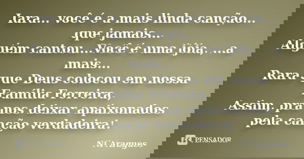 Iara... você é a mais linda canção... que jamais... Alguém cantou...Você é uma jóia, ...a mais... Rara que Deus colocou em nossa Família Ferreira, Assim, pra no... Frase de Ni Aragues.