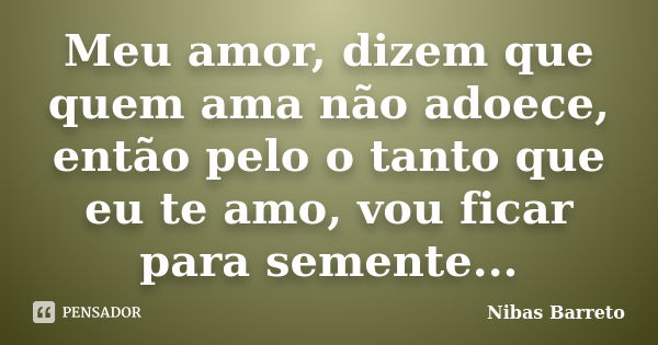 Meu amor, dizem que quem ama não adoece, então pelo o tanto que eu te amo, vou ficar para semente...... Frase de Nibas Barreto.