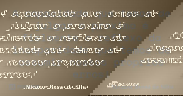 A capacidade que temos de julgar o proximo é fielmente o reflexo da incapacidade que temos de assumir nossos proprios erros!... Frase de Nicanor Bessa da Silva.