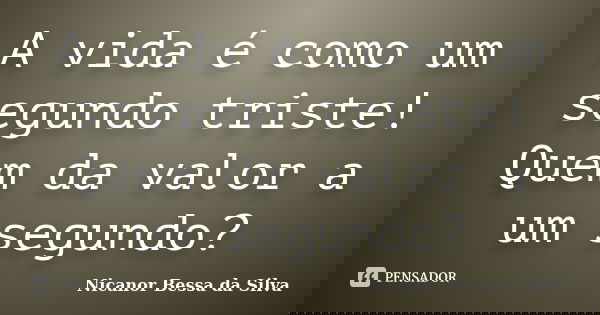 A vida é como um segundo triste! Quem da valor a um segundo?... Frase de Nicanor Bessa da Silva.