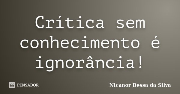 Crítica sem conhecimento é ignorância!... Frase de Nicanor Bessa da Silva.