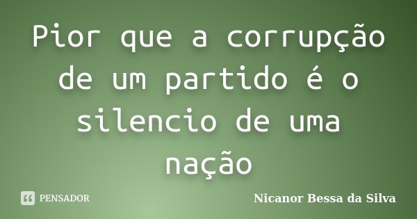 Pior que a corrupção de um partido é o silencio de uma nação... Frase de Nicanor Bessa da Silva.