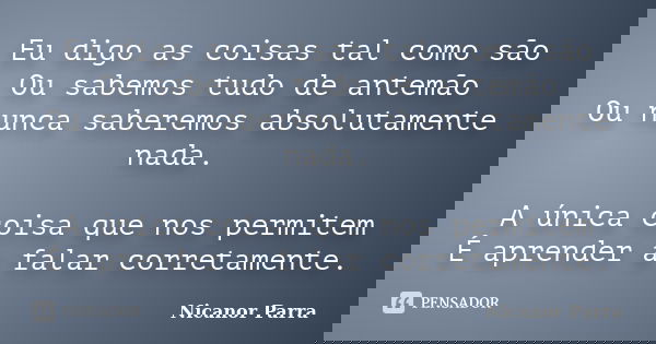 Eu digo as coisas tal como são Ou sabemos tudo de antemão Ou nunca saberemos absolutamente nada. A única coisa que nos permitem É aprender a falar corretamente.... Frase de Nicanor Parra.