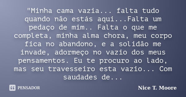 "Minha cama vazia... falta tudo quando não estás aqui...Falta um pedaço de mim.. Falta o que me completa, minha alma chora, meu corpo fica no abandono, e a... Frase de Nice T. Moore.