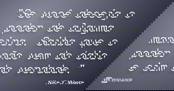 "Se você deseja o poder de alguma maneira. Saiba que o poder não vem do ódio e sim da verdade."... Frase de Nice T. Moore.