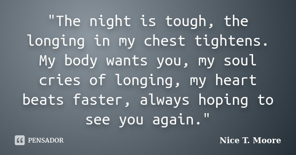 "The night is tough, the longing in my chest tightens. My body wants you, my soul cries of longing, my heart beats faster, always hoping to see you again.&... Frase de Nice T. Moore.