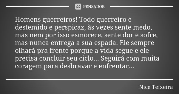 Homens guerreiros! Todo guerreiro é destemido e perspicaz, às vezes sente medo, mas nem por isso esmorece, sente dor e sofre, mas nunca entrega a sua espada. El... Frase de Nice Teixeira.