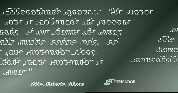 Filosofando agora:: "As vezes ate o silencio da pessoa amada, é um forma de amor, Ele diz muito sobre nós, só temos que entender isso, sensibilidade para e... Frase de Nice Teixeira Moore.