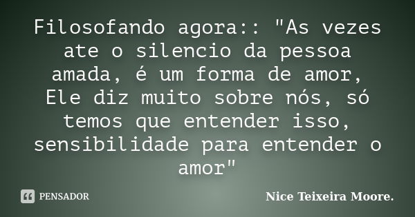 Filosofando agora:: "As vezes ate o silencio da pessoa amada, é um forma de amor, Ele diz muito sobre nós, só temos que entender isso, sensibilidade para e... Frase de Nice Teixeira Moore.