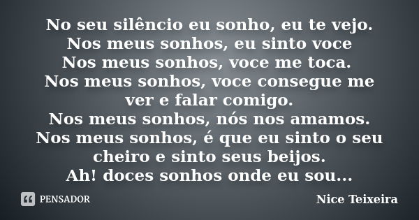 No seu silêncio eu sonho, eu te vejo. Nos meus sonhos, eu sinto voce Nos meus sonhos, voce me toca. Nos meus sonhos, voce consegue me ver e falar comigo. Nos me... Frase de Nice Teixeira.