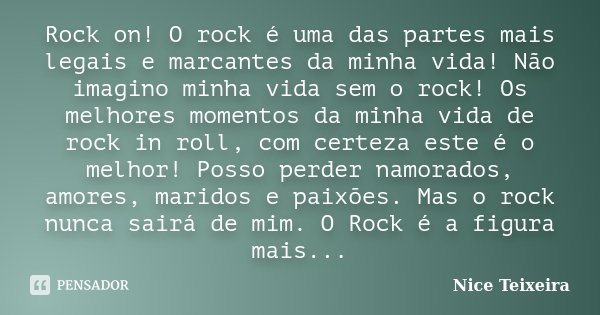 Rock on! O rock é uma das partes mais legais e marcantes da minha vida! Não imagino minha vida sem o rock! Os melhores momentos da minha vida de rock in roll, c... Frase de Nice Teixeira.