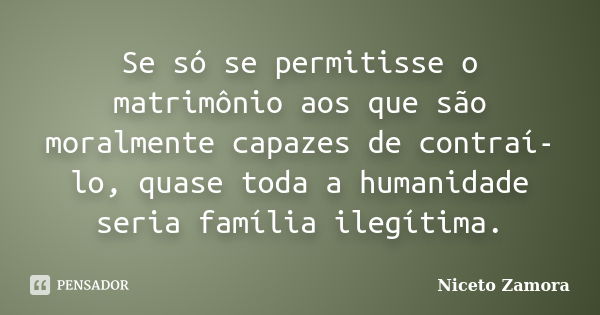 Se só se permitisse o matrimônio aos que são moralmente capazes de contraí-lo, quase toda a humanidade seria família ilegítima.... Frase de Niceto Zamora.